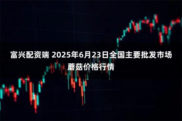 富兴配资端 2025年6月23日全国主要批发市场蘑菇价格行情