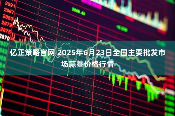 亿正策略官网 2025年6月23日全国主要批发市场蒜薹价格行情