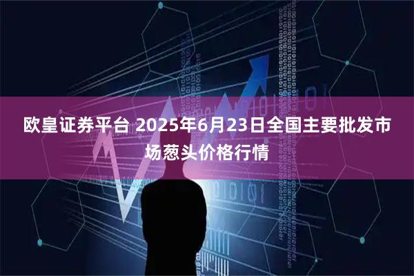 欧皇证券平台 2025年6月23日全国主要批发市场葱头价格行情