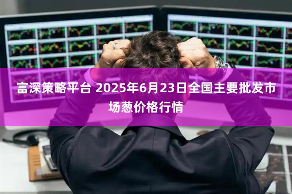 富深策略平台 2025年6月23日全国主要批发市场葱价格行情