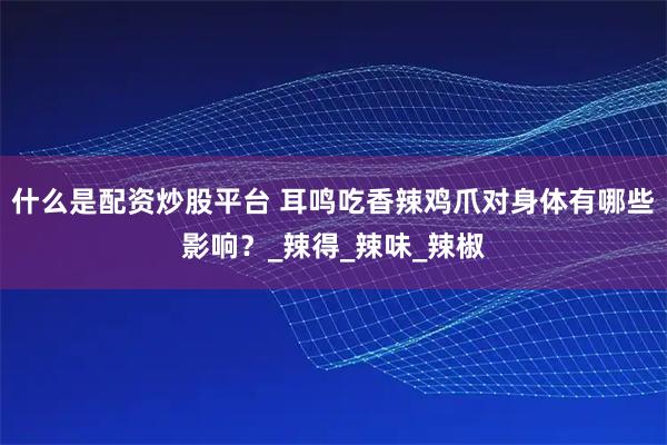 什么是配资炒股平台 耳鸣吃香辣鸡爪对身体有哪些影响？_辣得_辣味_辣椒