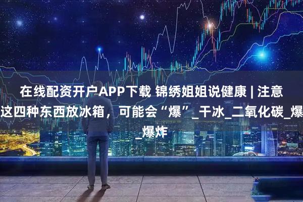 在线配资开户APP下载 锦绣姐姐说健康 | 注意！这四种东西放冰箱，可能会“爆”_干冰_二氧化碳_爆炸
