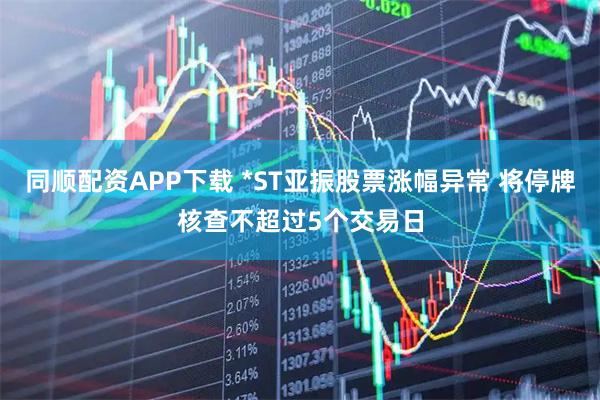 同顺配资APP下载 *ST亚振股票涨幅异常 将停牌核查不超过5个交易日