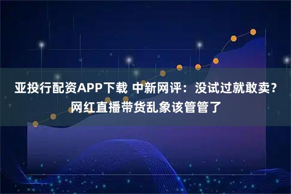 亚投行配资APP下载 中新网评：没试过就敢卖？网红直播带货乱象该管管了