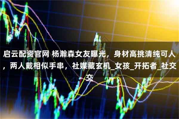 启云配资官网 杨瀚森女友曝光，身材高挑清纯可人，两人戴相似手串，社媒藏玄机_女孩_开拓者_社交