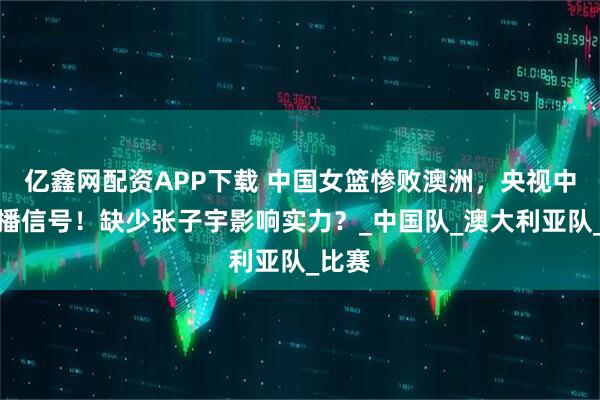 亿鑫网配资APP下载 中国女篮惨败澳洲，央视中断转播信号！缺少张子宇影响实力？_中国队_澳大利亚队_比赛