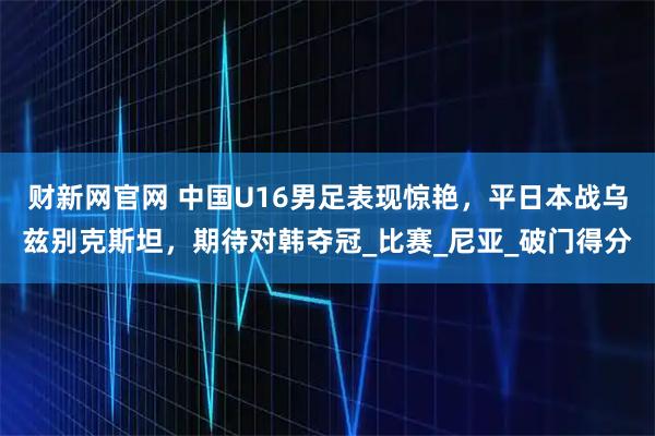 财新网官网 中国U16男足表现惊艳，平日本战乌兹别克斯坦，期待对韩夺冠_比赛_尼亚_破门得分