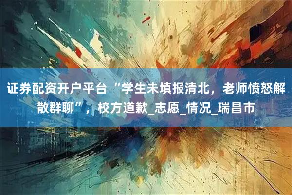 证券配资开户平台 “学生未填报清北，老师愤怒解散群聊”，校方道歉_志愿_情况_瑞昌市