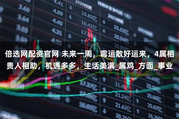 倍选网配资官网 未来一周，霉运散好运来，4属相贵人相助，机遇多多，生活美满_属鸡_方面_事业