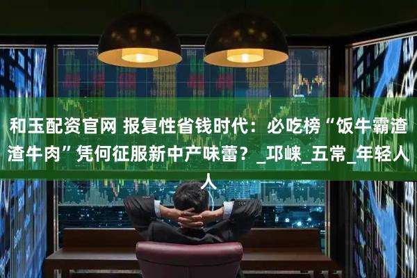 和玉配资官网 报复性省钱时代：必吃榜“饭牛霸渣渣牛肉”凭何征服新中产味蕾？_邛崃_五常_年轻人