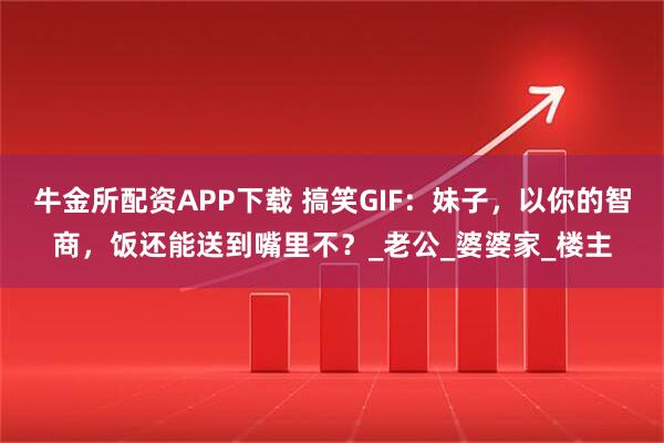 牛金所配资APP下载 搞笑GIF：妹子，以你的智商，饭还能送到嘴里不？_老公_婆婆家_楼主
