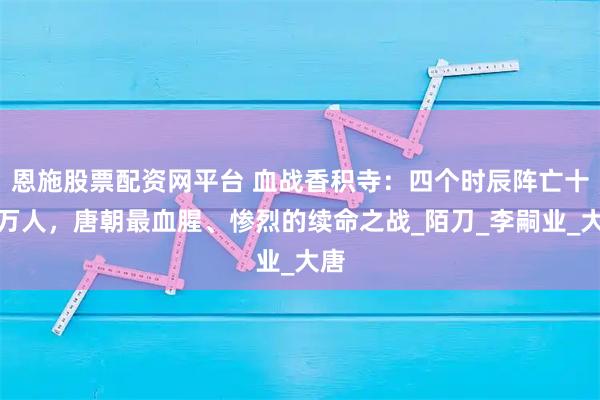 恩施股票配资网平台 血战香积寺：四个时辰阵亡十三万人，唐朝最血腥、惨烈的续命之战_陌刀_李嗣业_大唐