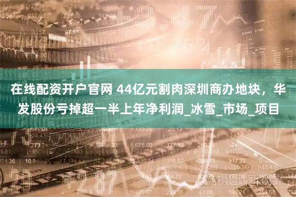 在线配资开户官网 44亿元割肉深圳商办地块，华发股份亏掉超一半上年净利润_冰雪_市场_项目