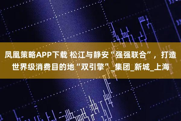 凤凰策略APP下载 松江与静安“强强联合”，打造世界级消费目的地“双引擎”_集团_新城_上海