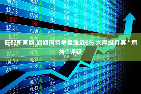 证配所官网 泡泡玛特早盘涨近6% 大摩维持其“增持”评级