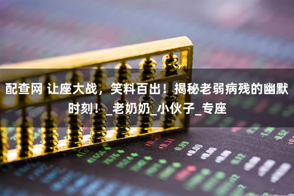 配查网 让座大战，笑料百出！揭秘老弱病残的幽默时刻！_老奶奶_小伙子_专座