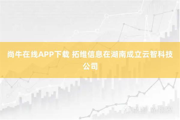 尚牛在线APP下载 拓维信息在湖南成立云智科技公司