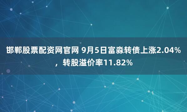 邯郸股票配资网官网 9月5日富淼转债上涨2.04%，转股溢价率11.82%