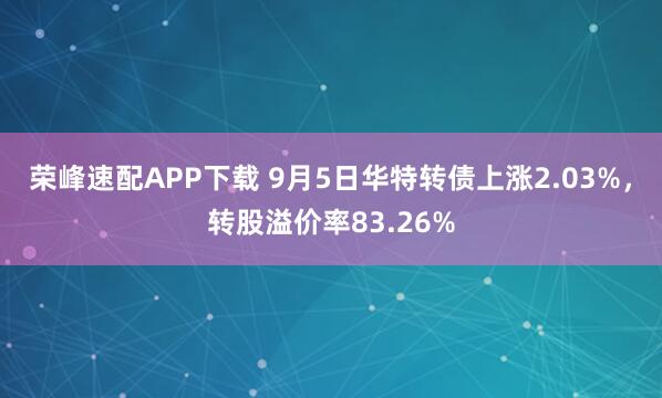 荣峰速配APP下载 9月5日华特转债上涨2.03%，转股溢价率83.26%