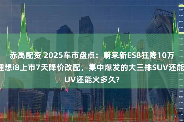 赤禹配资 2025车市盘点：蔚来新ES8狂降10万上市，理想i8上市7天降价改配，集中爆发的大三排SUV还能火多久?