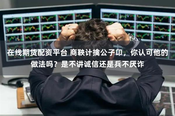 在线期货配资平台 商鞅计擒公子卬，你认可他的做法吗？是不讲诚信还是兵不厌诈