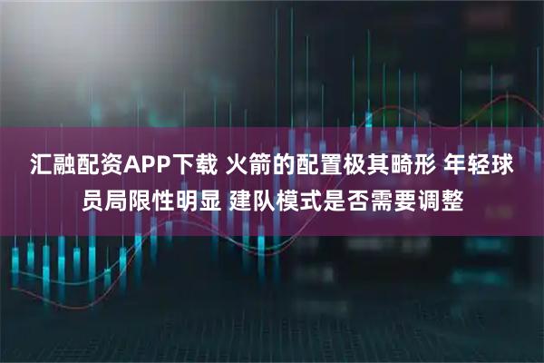 汇融配资APP下载 火箭的配置极其畸形 年轻球员局限性明显 建队模式是否需要调整