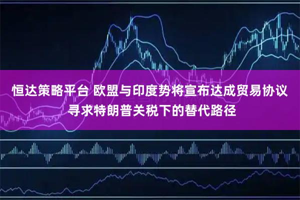 恒达策略平台 欧盟与印度势将宣布达成贸易协议 寻求特朗普关税下的替代路径