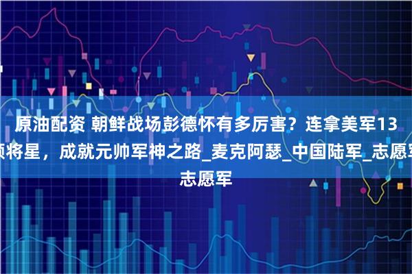 原油配资 朝鲜战场彭德怀有多厉害？连拿美军13颗将星，成就元帅军神之路_麦克阿瑟_中国陆军_志愿军