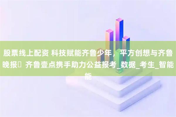 股票线上配资 科技赋能齐鲁少年，平方创想与齐鲁晚报・齐鲁壹点携手助力公益报考_数据_考生_智能