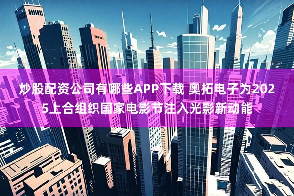 炒股配资公司有哪些APP下载 奥拓电子为2025上合组织国家电影节注入光影新动能