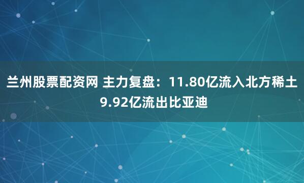 兰州股票配资网 主力复盘：11.80亿流入北方稀土 9.92亿流出比亚迪