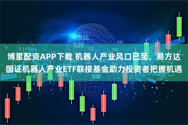 博星配资APP下载 机器人产业风口已至，易方达国证机器人产业ETF联接基金助力投资者把握机遇