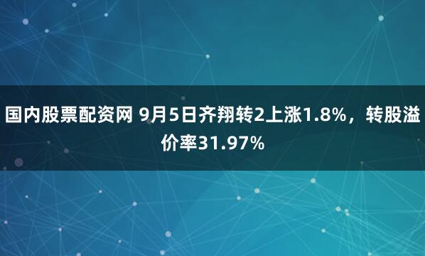 国内股票配资网 9月5日齐翔转2上涨1.8%，转股溢价率31.97%