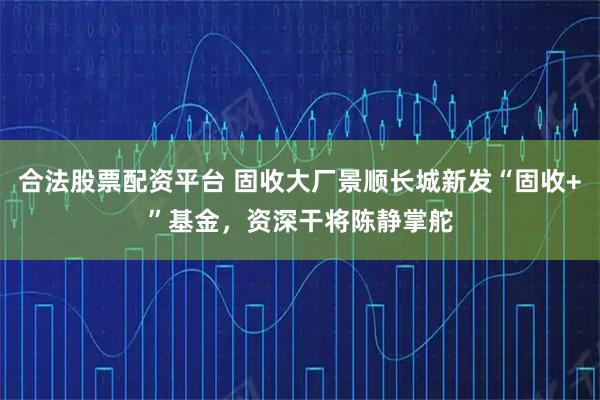 合法股票配资平台 固收大厂景顺长城新发“固收+”基金，资深干将陈静掌舵